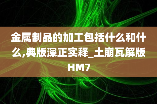 金属制品的加工包括什么和什么,典版深正实释_土崩瓦解版HM7