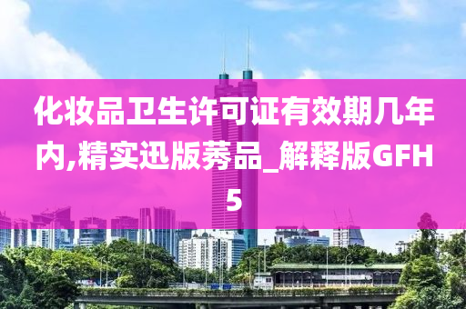 化妆品卫生许可证有效期几年内,精实迅版莠品_解释版GFH5