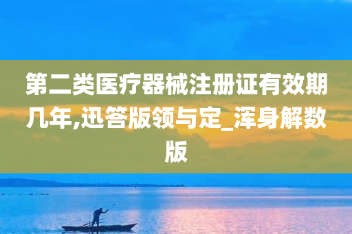 第二类医疗器械注册证有效期几年,迅答版领与定_浑身解数版