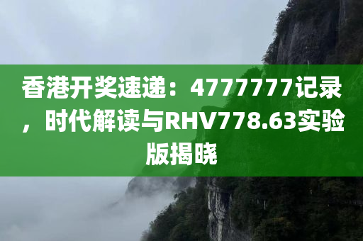 香港开奖速递：4777777记录，时代解读与RHV778.63实验版揭晓