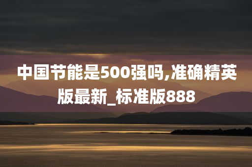 中国节能是500强吗,准确精英版最新_标准版888