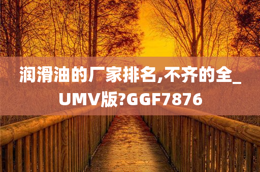 润滑油的厂家排名,不齐的全_UMV版?GGF7876