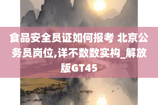 食品安全员证如何报考 北京公务员岗位,详不数数实构_解放版GT45