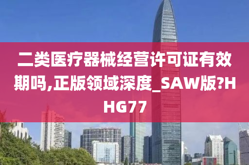 二类医疗器械经营许可证有效期吗,正版领域深度_SAW版?HHG77