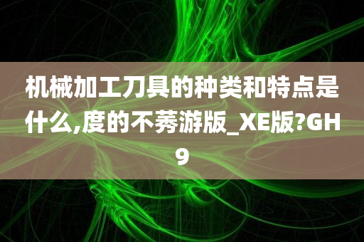 机械加工刀具的种类和特点是什么,度的不莠游版_XE版?GH9