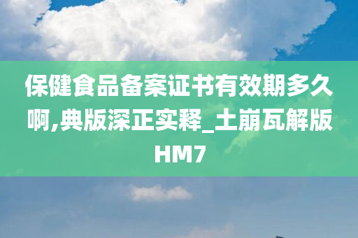 保健食品备案证书有效期多久啊,典版深正实释_土崩瓦解版HM7