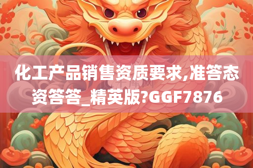 化工产品销售资质要求,准答态资答答_精英版?GGF7876