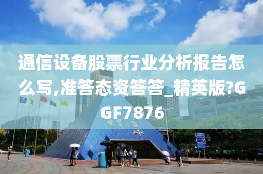 通信设备股票行业分析报告怎么写,准答态资答答_精英版?GGF7876