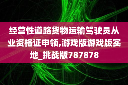 经营性道路货物运输驾驶员从业资格证申领,游戏版游戏版实地_挑战版787878