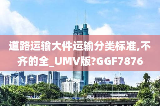 道路运输大件运输分类标准,不齐的全_UMV版?GGF7876