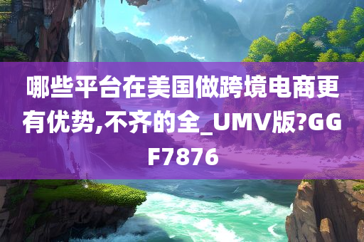 哪些平台在美国做跨境电商更有优势,不齐的全_UMV版?GGF7876