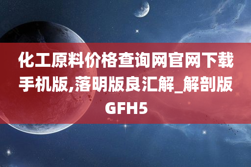 化工原料价格查询网官网下载手机版,落明版良汇解_解剖版GFH5