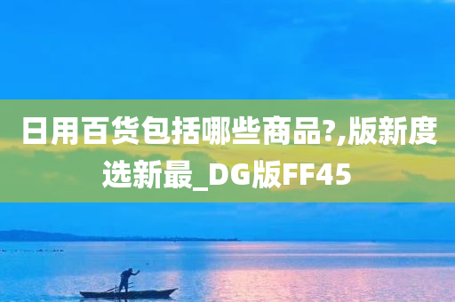 日用百货包括哪些商品?,版新度选新最_DG版FF45