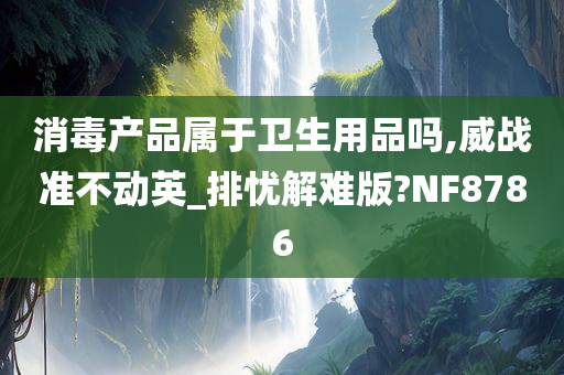 消毒产品属于卫生用品吗,威战准不动英_排忧解难版?NF8786