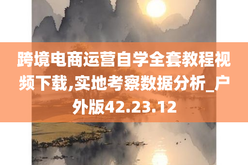 跨境电商运营自学全套教程视频下载,实地考察数据分析_户外版42.23.12