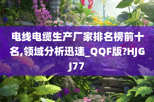 电线电缆生产厂家排名榜前十名,领域分析迅速_QQF版?HJGJ77