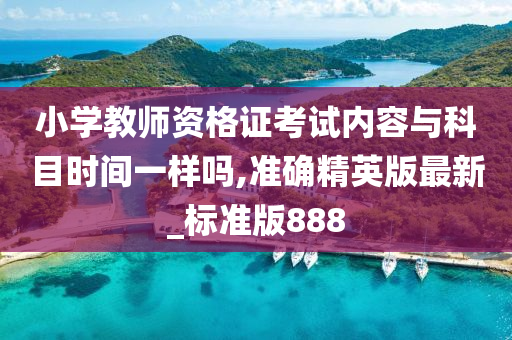 小学教师资格证考试内容与科目时间一样吗,准确精英版最新_标准版888