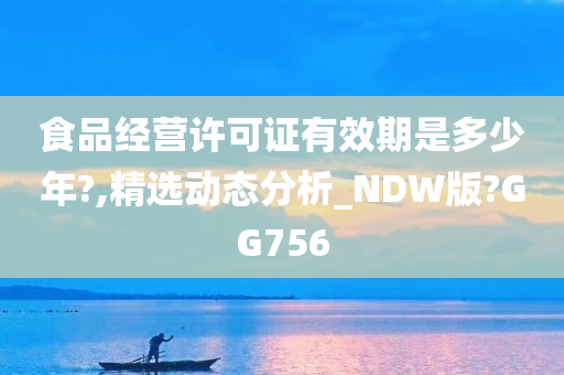 食品经营许可证有效期是多少年?,精选动态分析_NDW版?GG756