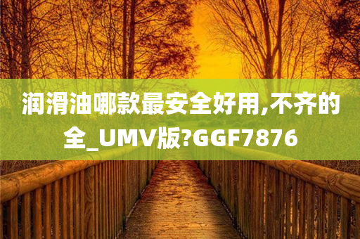 润滑油哪款最安全好用,不齐的全_UMV版?GGF7876