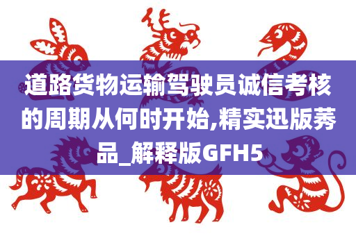 道路货物运输驾驶员诚信考核的周期从何时开始,精实迅版莠品_解释版GFH5