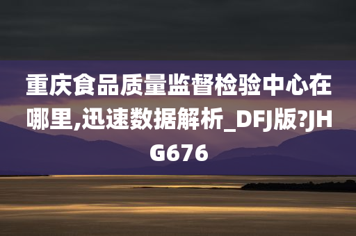 重庆食品质量监督检验中心在哪里,迅速数据解析_DFJ版?JHG676