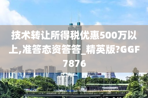 技术转让所得税优惠500万以上,准答态资答答_精英版?GGF7876