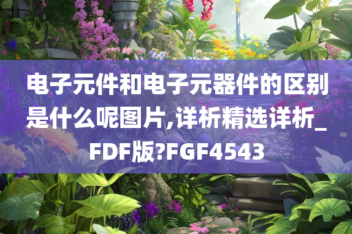 电子元件和电子元器件的区别是什么呢图片,详析精选详析_FDF版?FGF4543