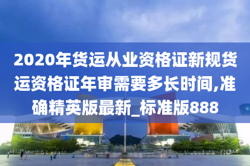 2020年货运从业资格证新规货运资格证年审需要多长时间,准确精英版最新_标准版888