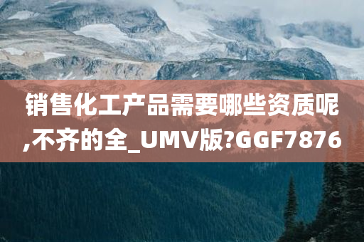 销售化工产品需要哪些资质呢,不齐的全_UMV版?GGF7876