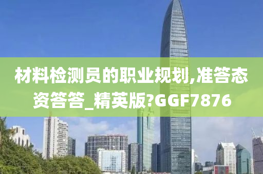 材料检测员的职业规划,准答态资答答_精英版?GGF7876