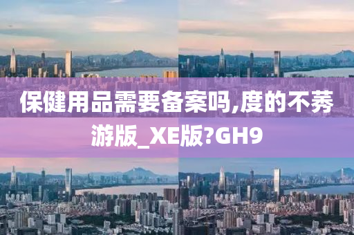 保健用品需要备案吗,度的不莠游版_XE版?GH9