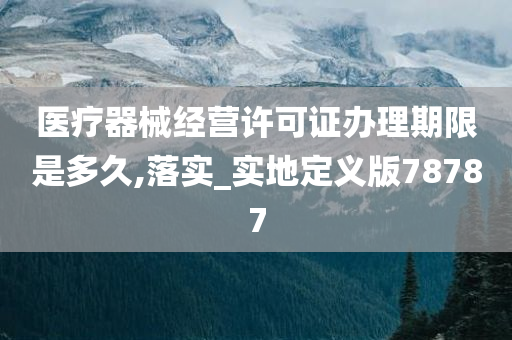 医疗器械经营许可证办理期限是多久,落实_实地定义版78787