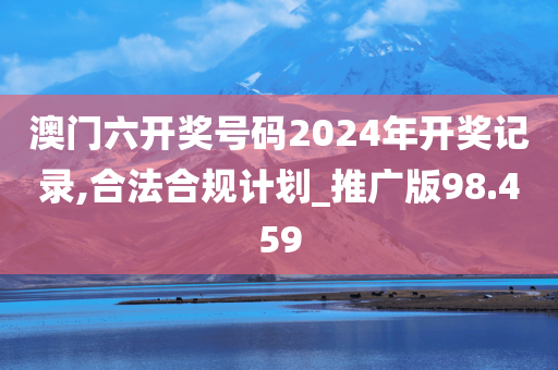 澳门六开奖号码2024年开奖记录,合法合规计划_推广版98.459