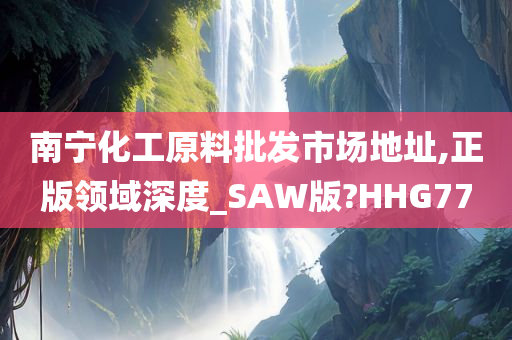 南宁化工原料批发市场地址,正版领域深度_SAW版?HHG77