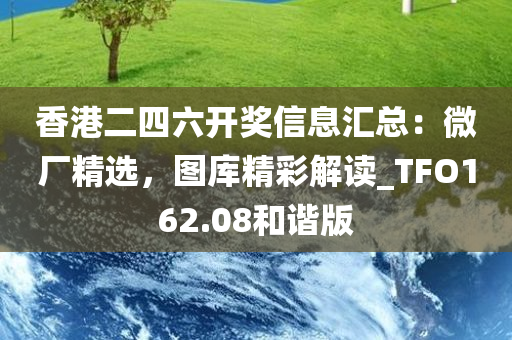 香港二四六开奖信息汇总：微厂精选，图库精彩解读_TFO162.08和谐版