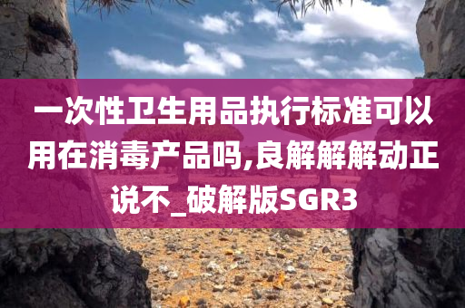 一次性卫生用品执行标准可以用在消毒产品吗,良解解解动正说不_破解版SGR3