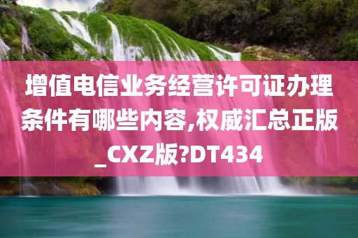 增值电信业务经营许可证办理条件有哪些内容,权威汇总正版_CXZ版?DT434