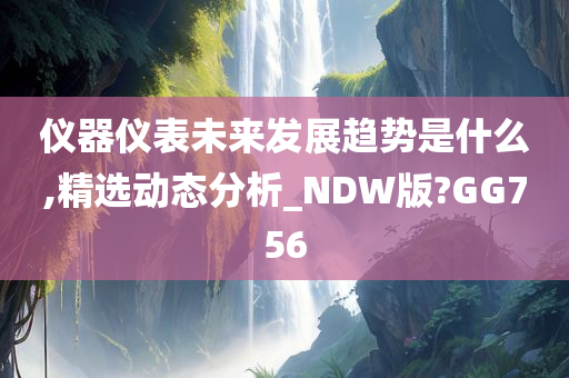 仪器仪表未来发展趋势是什么,精选动态分析_NDW版?GG756