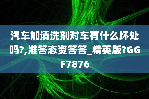 汽车加清洗剂对车有什么坏处吗?,准答态资答答_精英版?GGF7876