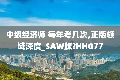 中级经济师 每年考几次,正版领域深度_SAW版?HHG77