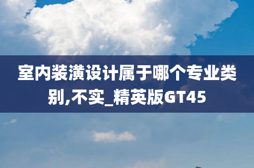 室内装潢设计属于哪个专业类别,不实_精英版GT45