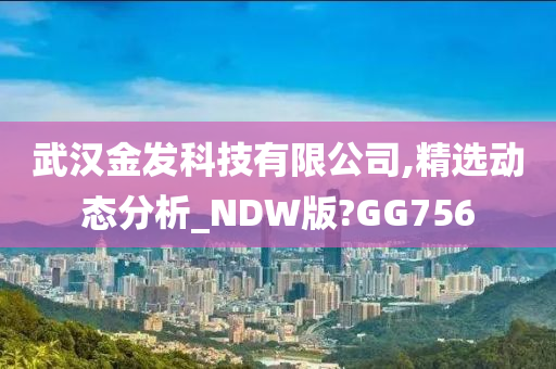 武汉金发科技有限公司,精选动态分析_NDW版?GG756