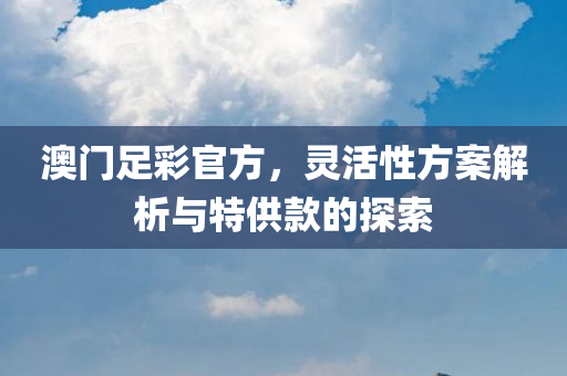 澳门足彩官方，灵活性方案解析与特供款的探索