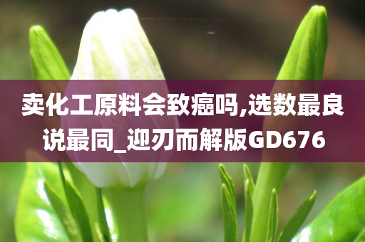 卖化工原料会致癌吗,选数最良说最同_迎刃而解版GD676