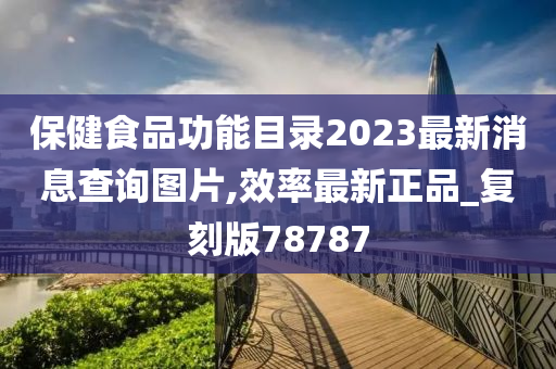 保健食品功能目录2023最新消息查询图片,效率最新正品_复刻版78787