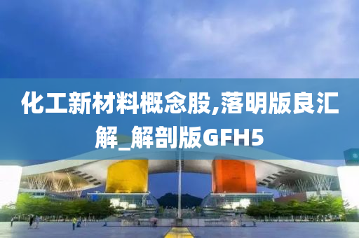 化工新材料概念股,落明版良汇解_解剖版GFH5