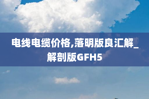 电线电缆价格,落明版良汇解_解剖版GFH5