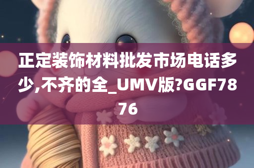 正定装饰材料批发市场电话多少,不齐的全_UMV版?GGF7876