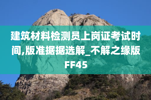 建筑材料检测员上岗证考试时间,版准据据选解_不解之缘版FF45