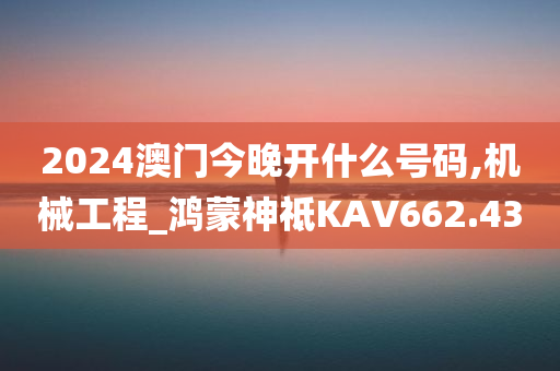 2024澳门今晚开什么号码,机械工程_鸿蒙神祗KAV662.43